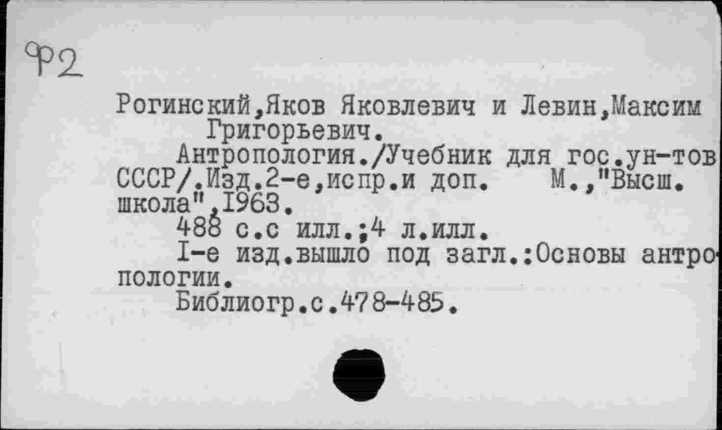 ﻿Та
Рогинский,Яков Яковлевич и Левин,Максим Григорьевич.
Антропология./Учебник для гос.ун-тов СССР/.Изд.2-е,испр.и доп.	М.,”Высш.
школа”.1963.
488 с.с илл.;4 л.илл.
1-е изд.вышло под загл.:Основы антро пологий.
Библиогр.с.47 8-4 8Ь.